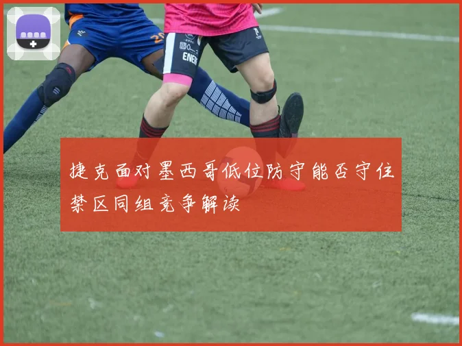 捷克面对墨西哥低位防守能否守住禁区同组竞争解读