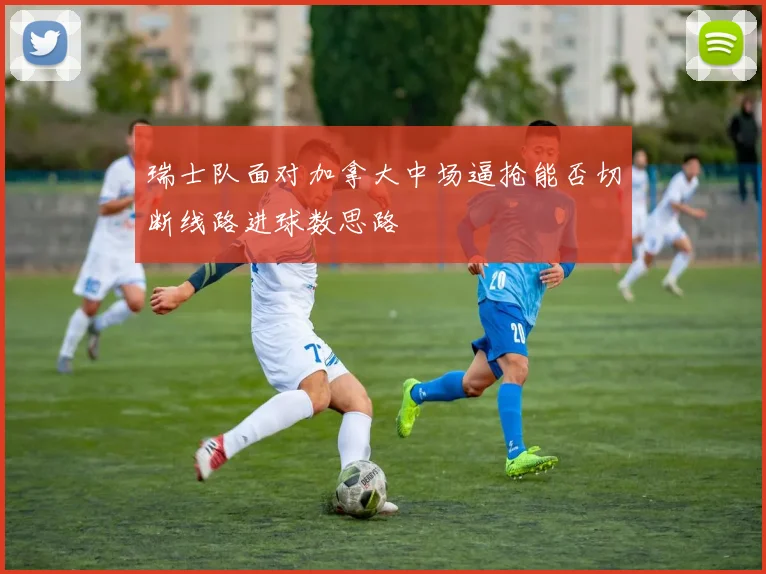 瑞士队面对加拿大中场逼抢能否切断线路进球数思路
