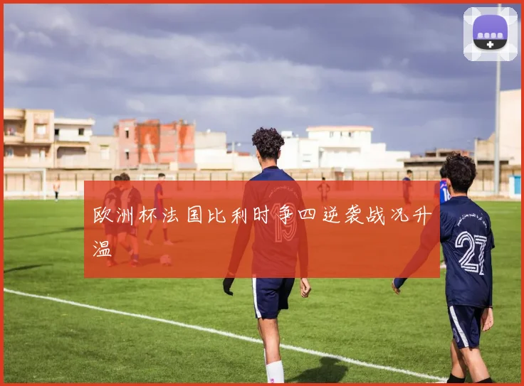 欧洲杯法国比利时争四逆袭战况升温