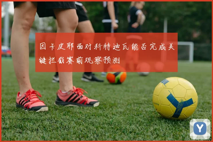 因卡皮耶面对科特迪瓦能否完成关键拦截赛前观察预测