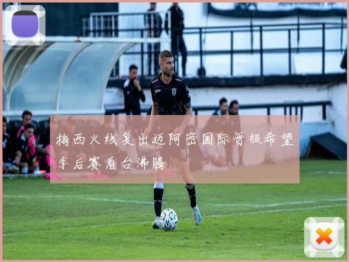 梅西火线复出迈阿密国际晋级希望季后赛看台沸腾