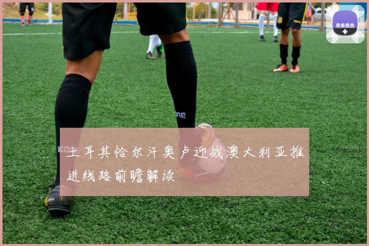 土耳其恰尔汗奥卢迎战澳大利亚推进线路前瞻解读