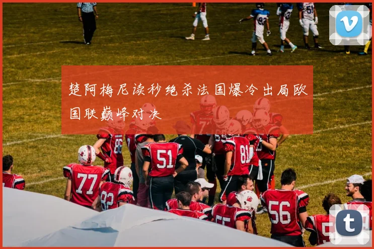 楚阿梅尼读秒绝杀法国爆冷出局欧国联巅峰对决