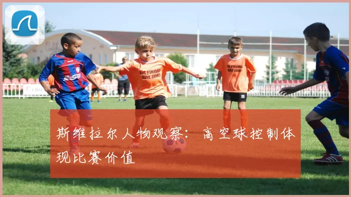 斯维拉尔人物观察：高空球控制体现比赛价值