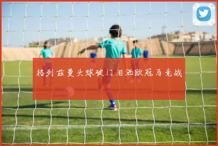 格列兹曼头球破门泪洒欧冠马竞战
