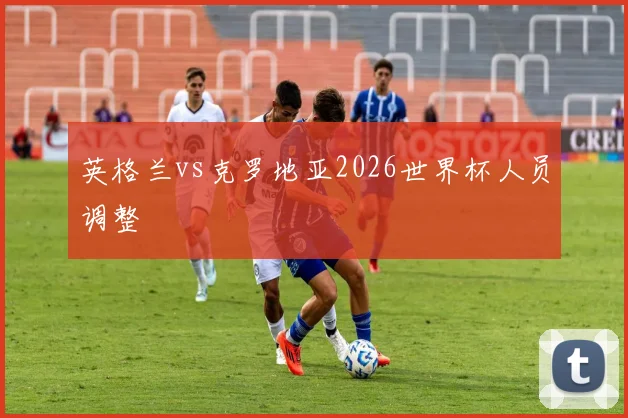 英格兰vs克罗地亚2026世界杯人员调整