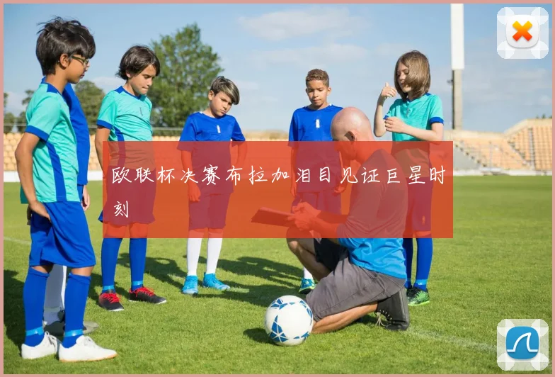 欧联杯决赛布拉加泪目见证巨星时刻
