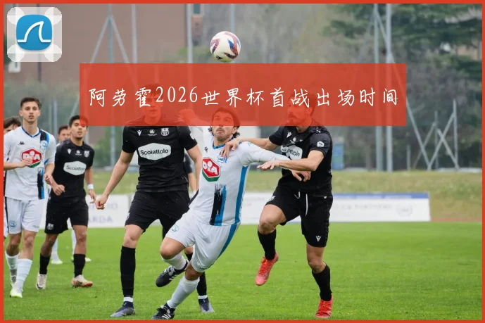 阿劳霍2026世界杯首战出场时间