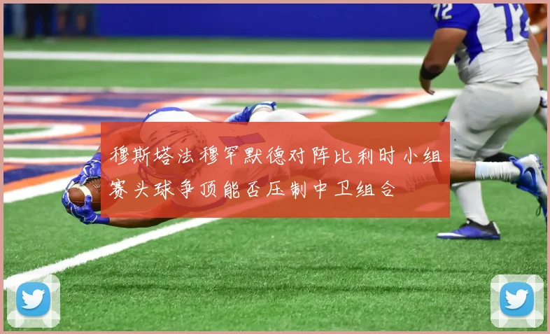 穆斯塔法穆罕默德对阵比利时小组赛头球争顶能否压制中卫组合