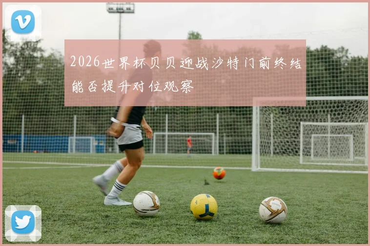 2026世界杯贝贝迎战沙特门前终结能否提升对位观察