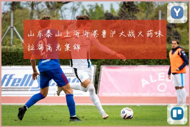 山东泰山上海海港鲁沪大战火药味拉满高光集锦