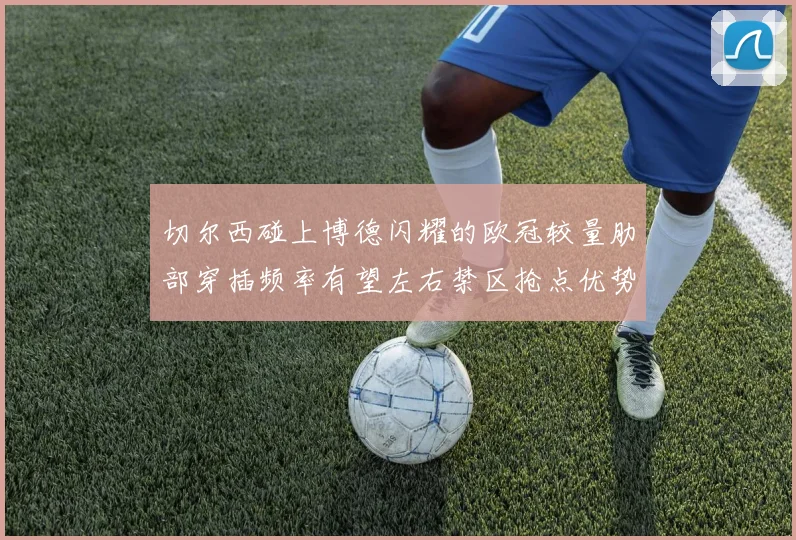 切尔西碰上博德闪耀的欧冠较量肋部穿插频率有望左右禁区抢点优势