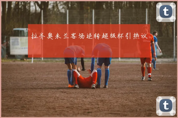 拉齐奥米兰客场逆转超级杯引热议