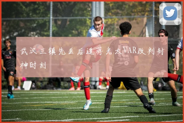 武汉三镇先丢后追蒋光太VAR改判封神时刻