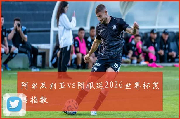 阿尔及利亚vs阿根廷2026世界杯黑马指数