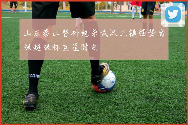 山东泰山替补绝杀武汉三镇强势晋级超级杯巨星时刻