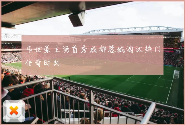 韦世豪主场首秀成都蓉城淘汰热门传奇时刻