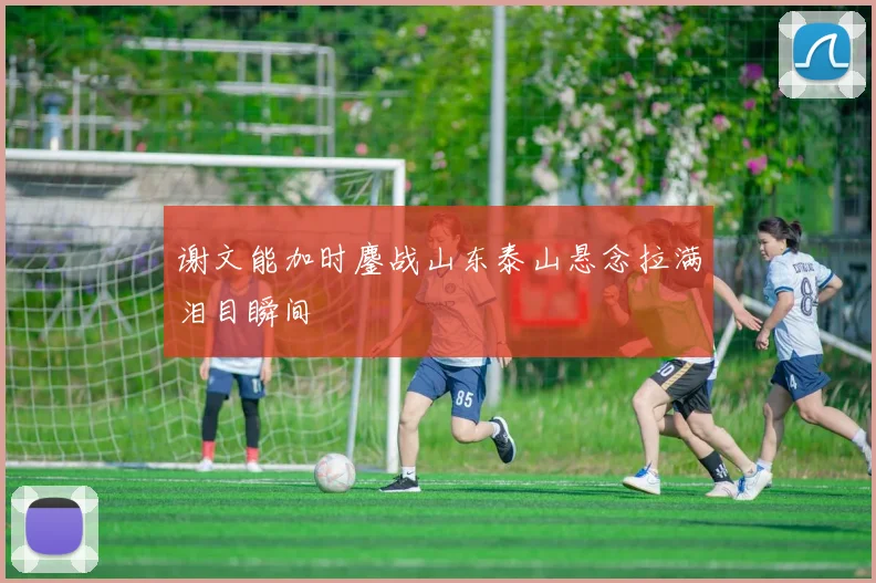 谢文能加时鏖战山东泰山悬念拉满泪目瞬间