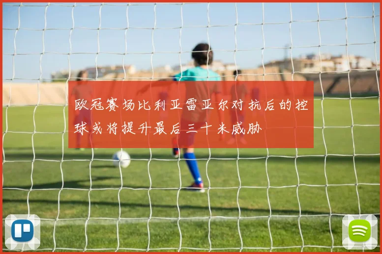 欧冠赛场比利亚雷亚尔对抗后的控球或将提升最后三十米威胁
